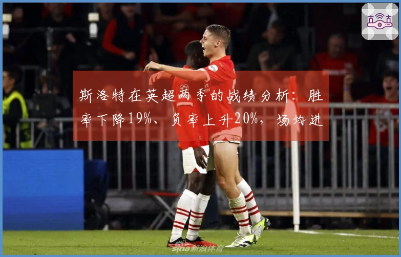 斯洛特在英超两季的战绩分析：胜率下降19%、负率上升20%，场均进球从2.3减少到1.6