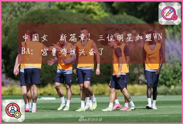 中国女籃新篇章！三位明星加盟WNBA：宫鲁鸣该兴奋了