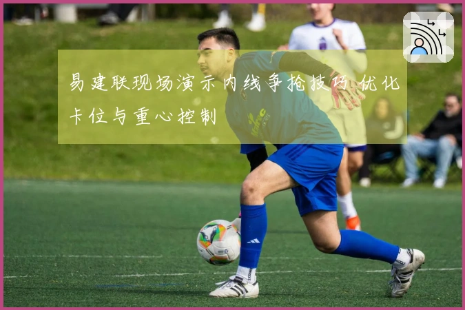 易建联现场演示内线争抢技巧 优化卡位与重心控制