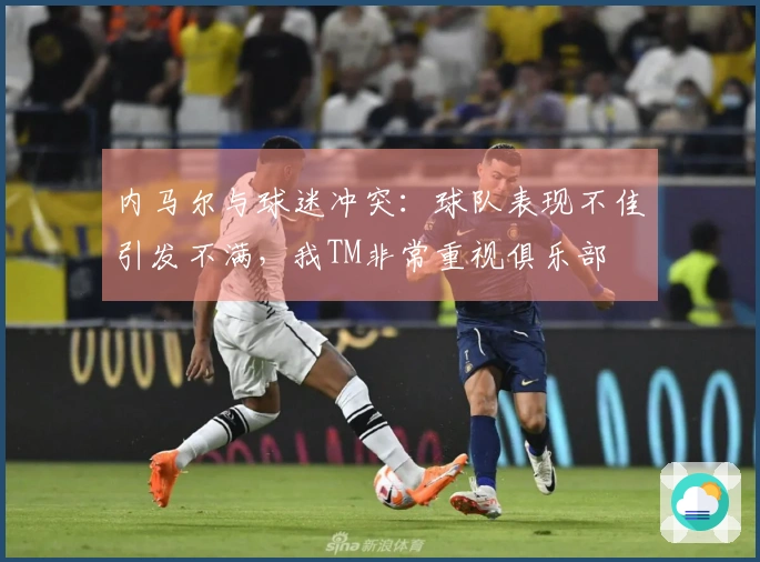内马尔与球迷冲突：球队表现不佳引发不满，我TM非常重视俱乐部