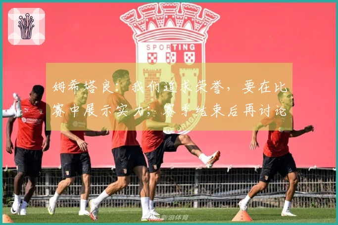 姆希塔良：我们追求荣誉，要在比赛中展示实力；赛季结束后再讨论前景