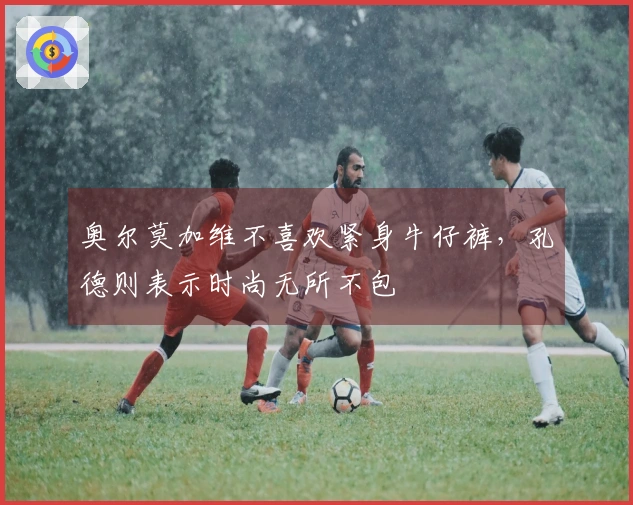 奥尔莫加维不喜欢紧身牛仔裤，孔德则表示时尚无所不包