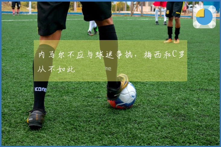 内马尔不应与球迷争执，梅西和C罗从不如此