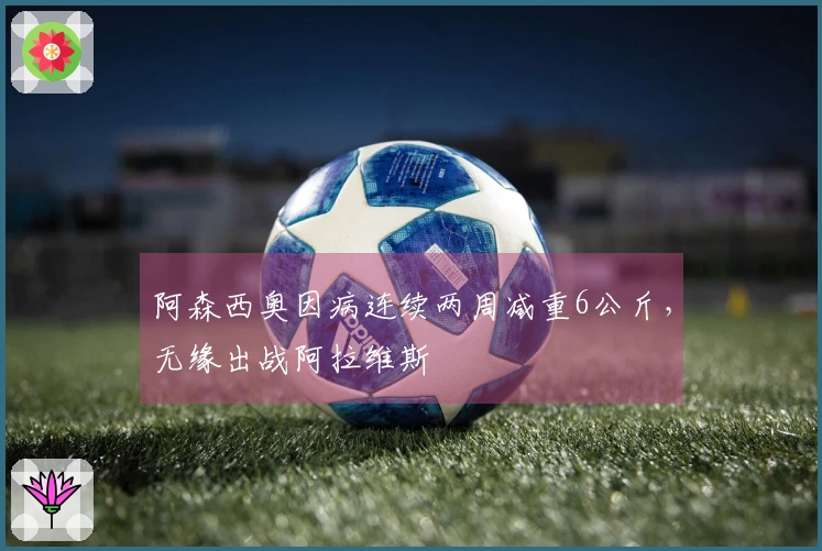 阿森西奥因病连续两周减重6公斤，无缘出战阿拉维斯