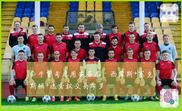 公牛曾考虑用安芬尼·西蒙斯+塞克斯顿+选秀权交易希罗