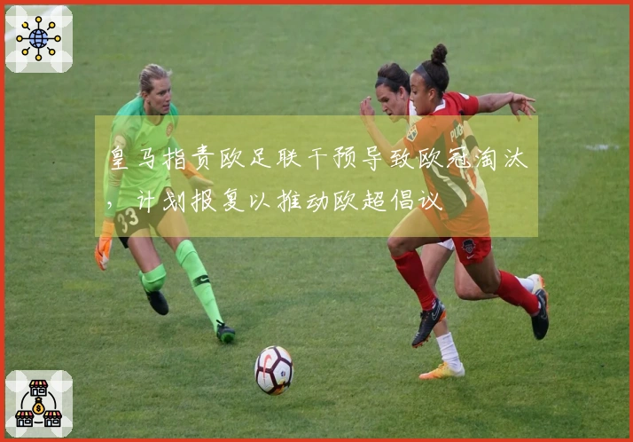 皇马指责欧足联干预导致欧冠淘汰，计划报复以推动欧超倡议