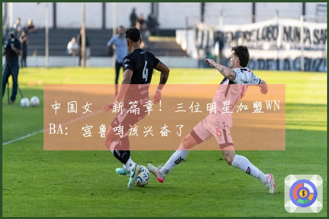 中国女籃新篇章！三位明星加盟WNBA：宫鲁鸣该兴奋了
