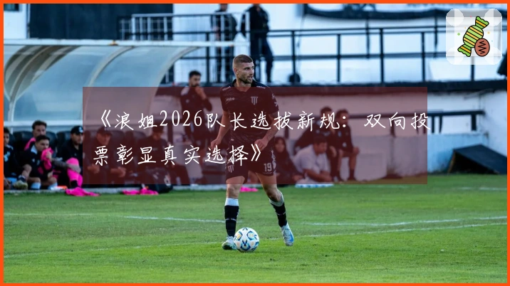 《浪姐2026队长选拔新规：双向投票彰显真实选择》